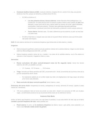 Conducto Auditivo Externo (CAE): conducto cilíndrico, longitud 25 mm, ancho 8 mm (hay una porción
         donde es mas fino, porque se estrecha y se llama itsmo=6 mm).

              o   El CAE se divide en 2:

                           Los dos primeros tercios, tercios externos: tambn llamados fibrocartilaginosos x su
                            constitución. En estos tercios todo el conducto auditivo externo esta cubierto de piel (mas
                            delicada y suave que la de la cara y tambn están los anexos de la piel –gland sebaseas,
                            sudoripadas, tuberculos pilosos). También tiene glándulas llamadas glándulas
                            ceruminosas k producen cera (sirve de lubricante y protección contra cuerpos extra;os).

                           Tercio interno: llamado oseo. En este a diferencia que los externos, la piel es mas laxa
                            x la parte osea.

              o   El CAE al final tiene un angulo oseo que esta en la pared inferior del tercio oseo que forma parte
                  del sosten del timpano.

OJO. El oído externo termina en la membrana timpánica (que limita entre el oído externo y medio).

Irrigacion:

         Arteria temporal superficial y arteria auricular posterior (ramas de la carotica externa): irrigan Los dos tercios
         externos (fibrocartilaginosos) del CAE, y al CAE.

         Arteria timpánica anterior (rama de la a. maxilar, k es rama de la carótida externa –es la 3ra arteria en
         volumen a nivel corporal-): irrigatercio interno y oseo.

Inervacion:

         Ramas auriculares del plexo auriculo-temporal (rama de V2, segunda rama): inerva los tercios
         externos del CAE y el pabellón auricular.

              o   V1: 8 ramos…V2 12 ramos……. V3 6 ramos.

         Trago: inervado por Rama sensitiva del CAE, proveniente del n. facial, proveniente de la primera rama de la
         porción extrapetrosa del N. facial.

              o   Es importante saberlo pk en la otitis media hay dolor a la digitopresion del trago (signo de bichip)
                  pk el nervio esta afectado.

         Rama auricular del plexo cervical superficial: tercio interno u oseo.

Divisiones del nervio facial: intrapetrosa (6 ramos), extrapetrosa (4 ramos), terminal (18 ramos). (aparte d estas
ramas da 3 sensitivas).

         10% de la población tiene el nervio de arnold; es rama del n. facial k se comunica el CAE con el plexo
         vagal, y al estimularse produce tos (px al ponerse lentes tosen pk se estimula el nervio).

                                                 Anatomía Oído Medio

tambn se llama caja timpánica, pk es como una caja (tiene 6 paredes), lo que esta dentro de esta caja se le llama
cavidad o porción timpánica del oído, estas paredes son:

         Pared externa: lo princ. es la membrana timpánica (es blanco nacar o gris perla), esta sostenida x un
         marco oseo llamado rodete anular de gerlach.
 