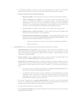 o   La membrana timpánica se forma de una rama aponeurótica que viene de la articulación
        temporomandibular inferior (x eso px con artritis reumatoide mandibular padecen otalgia).

    o   Puntos de referencia de la membrana timpánica:

                Mango del martillo: Línea blanquecina, oblicua en el centro de la membrana timpánica.

                Umbo o ombligo de la m. timpánica: Inf. al mango, una estructura blanquesina . en el
                 umbo la m. timpánica se divide en 4 cuadrantes trazando dos líneas imaginarias
                 perpendiculaes y se divide en: Cuad. anterosuperior (superoant.), Cuad. Anteroinferior
                 (inferoant), Cuad posterosuperior (superopost) y Cuad posteroinferior (inferopost). Esa
                 division es imp pk si hay perforacion timpanica ubicar la localizacion exacta.

                Cono luminoso: es triangular, abajo delumbo, y es el reflejo de la luz del otoscopio.

                Apófisis externa o lateral del martillo: en tercio superior del mango del martillo, punto
                 blanquecino de mayor diámetro y mas sobresaliente.

                Ligamentos timpanomaleolares ant y posterior: son dos líneas oblicuas encima de la
                 apófisis externa del martillo. Es hay donde termina el rodete anular de gerlach. Estos
                 ligamentos timpanomaleolare dividen la m. timanica en 2:

                          Superior o pars flácida: una superior o pars fláccida (membrana de Schrapnell)

                          Inferior o pars tensa

La pared interna: hay una estructura ósea prominente llamada promontorio o vestíbulo.

    o   Superolateralmente al promontorio: esta el canal u orificio del nervio de Jackobson k es el
        nervio sensitivo del oído medio (rama del glosofaríngeo que entra en el oído medio y por esto
        cuando hay infecciones de garganta hay otalgia intensa y viceversa… tambn estenervio es la 4ta
        rama de las 7 del glosofaringeo).

    o   Porción superior: esta la ventana oval (donde se apoya la platina del estribo).Abajo de la
        ventana oval esta ventana redonda (de menos diámetro que la oval);

    o   superoanterior a la ventana oval: esta el acueducto de Falopio o conducto de Falopio; que es un
        conducto oseo que recorre al nervio facila en su trayecto infratenporal (inicia en el fondo del CAI y
        va lateralmente y anterior pasando entre la coclea x adelante y los conductos semicirculares x
        atrás.

                Este trayecto que se menciono es de 4 mm y es la primera porción del pe;asco y se
                 lesiona frec en fracturas LONGITUDINALES del hueso.

                La segunda porción del pe;asco (porción timpánica) se hace prominente en la pared
                 medial de la caja x encima de la ventana oval. Se inicia cuando la primera porcion se
                 dobla atrás casi en angulo recto, se acomoda x abajo del conducto semicircular, este
                 mide 10 mm de longitud y puede ser deshicente.

    o   Al continuar el agujero esta el agujero estilomastoideo: mide junto a la porción descendente
        unos 15 mm. Luego pasa x abajo del adhitus ad antrum del que es separado por un espacio oseo
        triangular que es el tercio medio de la pared post de la caja timpánica.

    o   Los dos cambios de dirección se llaman rodillas.

    o   por el conducto de Falopio pasa la porción horizontal del nervio facial que es la primera rama del
        ganglio geniculado del facial.
 