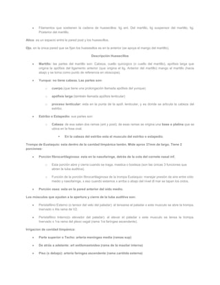 Filamentos que sostienen la cadena de huesecillos: lig ant. Del martillo, lig suspensor del martillo, lig.
         Posterior del martillo.

Atico: es un espacio entre la pared post y los huesecillos.

Ojo. en la única pared que se fijan los huesesillos es en la anterior (se apoya el mango del martillo).

                                               Descripción Huesecillos

         Martillo: las partes del martillo son: Cabeza, cuello quirúrgico (o cuello del martillo), apófisis larga que
         origina la apófisis del ligamento anterior (que origina el lig. Anterior del martillo) mango el martillo (hacia
         abajo y se toma como punto de referencia en otoscopia).

         Yunque: no tiene cabeza. Las partes son:

             o    cuerpo (que tiene una prolongación llamada apófisis del yunque)

             o    apófisis larga (también llamada apófisis lenticular)

             o    proceso lenticular: esta en la punta de la apóf. lenticular, y es donde se articula la cabeza del
                  estribo.

         Estribo o Estapedio: sus partes son:

             o    Cabeza: de esa salen dos ramas (ant y post); de esas ramas se origina una base o platina que se
                  ubica en la fosa oval.

                          En la cabeza del estribo esta el musculo del estribo o estapedio.

Trompa de Eustaquio: esta dentro de la cavidad timpánica tambn. Mide aprox 37mm de largo. Tiene 2
porciones:

         Porción fibrocartilaginosa: esta en la nasofaringe, detrás de la cola del cornete nasal inf.

             o    Esta porción abre y cierra cuando se traga, mastica o bosteza (son las únicas 3 funciones que
                  abren la tuba auditiva).

             o    Función de la porción fibrocartilaginosa de la trompa Eustaquio: manejar presión de aire entre oído
                  medio y nasofaringe, x eso cuando estamos x arriba o abajo del nivel dl mar se tapan los oídos.

         Porción osea: esta en la pared anterior del oído medio.

Los músculos que ayudan a la apertura y cierre de la tuba auditiva son:

         Peristafilino Externo (o tensor del velo del paladar): al tensarse el paladar x este musculo se abre la trompa.
         Inervado x 4ta rama de V2.

         Peristafilino Interno(o elevador del paladar): al elevar el paladar x este musculo se tensa la trompa.
         Inervado x 1ra rama del plexo vagal (rama 1ra faríngea ascendente).

Irrigacion de cavidad timpánica:

         Parte superior o Techo: arteria meníngea media (ramas sup)

         De atrás a adelante: art estilomastoidea (rama de la maxilar interna)

         Piso (x debajo): arteria faríngea ascendente (rama carótida externa)
 