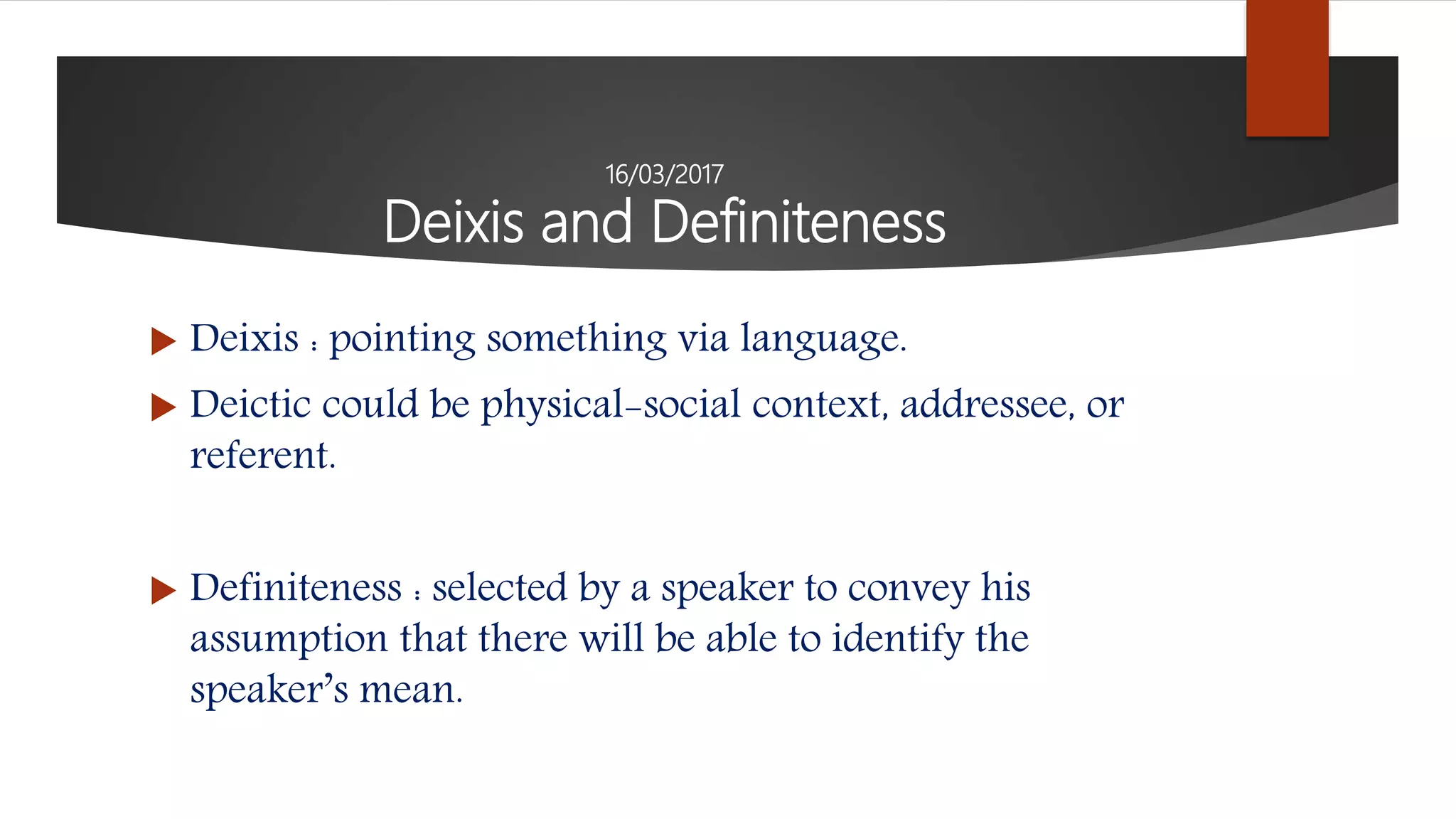 16/03/2017
Deixis and Definiteness
 Deixis : pointing something via language.
 Deictic could be physical-social context, addressee, or
referent.
 Definiteness : selected by a speaker to convey his
assumption that there will be able to identify the
speaker’s mean.
 