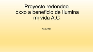 Proyecto redondeo
oxxo a beneficio de Ilumina
mi vida A.C
Año 2007

 