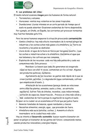 Departamento de Geografía e Historia
            4. Los problemas del clima:
          El medio natural ocasiona riesgos para los humanos de forma natural:
            •   Terremotos y volcanes.
            •   Huracanes: vientos muy violentos en las zonas tropicales.
            •   Inundaciones: Lluvias intensas en un corto periodo de tiempo que el
                suelo no puede absorber Ocasionan avalanchas de tierra desprendida.
            Por ejemplo, en Otoño, en España, las corrientes yet provocan tormentas
          muy fuertes llamadas gota fría.

            Pero los seres humanos empeoran la situación provocando contaminación:
            •   Cambio climático: hay más efecto invernadero de lo normal porque las
                industrias y los coches echan más gases a la atmósfera. La Tierra se
                recalienta y los polos se deshielan.
            •   Lluvia ácida: el agua de la lluvia es tóxica por los gases (azufre…) que
                los coches e industrias echan a la atmósfera. Contamina el agua que
                nos bebemos y los cultivos que nos comemos.
            •   Explotación de los recursos: cada vez hay más población y cada vez
                consumimos más. Esto provoca:
                       Residuos: La basura que cada día generamos es exagerada
                ¿Qué se hace con ella? A veces, contaminan un río o el mar. Algunos
                son productos químicos, nucleares…
                       Agotamiento de los recursos: se gastan más rápido de lo que se
                crean (carbón, petróleo…) o degradación (agua contaminada, cultivos
                que empobrecen el suelo…).
                       Alteración de los ecosistemas (paisaje donde se relacionan
                entre ellos las plantas, animales, suelo y clima… en estrecho
                equilibrio). Sufren Tala de árboles, incendios, caza indiscriminada,
                extinción de especies, Desertización... Provoca un clima más cálido y
                más avalanchas de tierra porque la vegetación no sujeta el suelo.
            Es peor en la ciudad: es un ecosistema artificial que perjudica fuera:
            •   Generan toneladas de basuras, aguas residuales y cloacas.
            •   Necesitan alimentos, energía, agua… que proceden de fuera.
            •   Atmósfera más sucia (estufas, coches…). Aumenta el efecto
                invernadero: en la ciudad hace más calor.
            Hoy se intenta el Desarrollo sostenible: buscar nuestro bienestar sin
4	
  




          poner en peligro el bienestar de las gentes del futuro: consumiendo menos,
 Página




          usando productos renovables y energías limpias…


          José Carlos Núñez Vidal
 