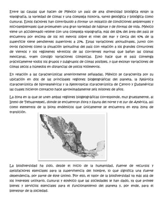 Entre las causas que hacen de México un país de alta diversidad biológica están la
topografía, la variedad de climas y una compleja historia, tanto geológica y biológica como
cultural. Estos factores han contribuido a formar un mosaico de condiciones ambientales y
microambientales que promueven una gran variedad de hábitat y de formas de vida. México
tiene un accidentado relieve con una compleja topografía; más del 65% del área del país se
encuentra por encima de los mil metros sobre el nivel del mar y cerca del 47% de la
superficie tiene pendientes superiores a 27%. Estas variaciones altitudinales, junto con
otros factores como la situación latitudinal del país con relación a los grandes cinturones
de vientos y los regímenes térmicos de las corrientes marinas que bañan las costas
mexicanas, traen consigo variaciones climáticas. Esto hace que el país contenga
prácticamente todos los grupos y subgrupos de climas posibles, y que existan variaciones de
climas secos a húmedos en distancias de pocos kilómetros.
En relación a las características anteriormente señaladas, México se caracteriza por su
ubicación en dos de las principales regiones biogeográficas del planeta, la Neártica
(característica de Norteamérica) y la Neotropical (característica de Centro y Sudamérica)
las cuales hicieron contacto hace aproximadamente seis millones de años.
La zona en la que se unen ambas regiones biogeográficas corresponde, muy gruesamente, al
Istmo de Tehuantepec, donde se encuentran flora y fauna del norte y el sur de América, así
como elementos de la biota endémicos que únicamente se encuentra en esta zona de
transición.
La biodiversidad ha sido, desde el inicio de la humanidad, fuente de recursos y
satisfactores esenciales para la supervivencia del hombre, lo que significa una fuerte
dependencia, por parte de éste último. Por ello, el valor de la biodiversidad va más allá de
los intereses utilitario, cultural y estético que las sociedades le han dado, ya que provee
bienes y servicios esenciales para el funcionamiento del planeta y, por ende, para el
bienestar de la sociedad.
 