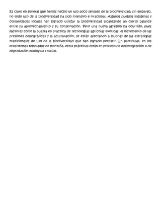 Es claro en general que hemos hecho un uso poco sensato de la biodiversidad; sin embargo,
no todo uso de la biodiversidad ha sido intensivo e irracional. Algunos pueblos indígenas y
comunidades locales han logrado utilizar la biodiversidad alcanzando un cierto balance
entre su aprovechamiento y su conservación. Pero una nueva agresión ha ocurrido, pues
factores como la puesta en práctica de tecnologías agrícolas exóticas, el incremento de las
presiones demográficas y la aculturación, se están afectando a muchas de las estrategias
tradicionales de uso de la biodiversidad que han logrado persistir. En particular, en los
ecosistemas templados de montaña, estas prácticas están en proceso de desintegración o de
degradación ecológica y social.
 