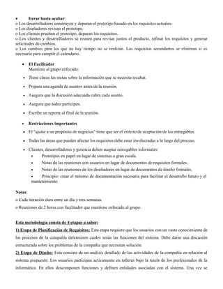 •       Iterar hasta acabar:
o Los desarrolladores construyen y depuran el prototipo basado en los requisitos actuales.
o Los diseñadores revisan el prototipo.
o Los clientes prueban el prototipo, depuran los requisitos.
o Los clientes y desarrolladores se reunen para revisar juntos el producto, refinar los requisitos y generar
solicitudes de cambios.
o Los cambios para los que no hay tiempo no se realizan. Los requisitos secundarios se eliminan si es
necesario para cumplir el calendario.

   •     El Facilitador
         Mantiene al grupo enfocado:
    •    Tiene claras las metas sobre la información que se necesita recabar.

    •    Prepara una agenda de asuntos antes de la reunión.

    •    Asegura que la discusión adecuada cubra cada asunto.

    •    Asegura que todos participen.

    •    Escribe un reporte al final de la reunión.

   •     Restricciones importantes
    •    El "ajuste a un propósito de negocios" tiene que ser el criterio de aceptación de los entregables.

    •    Todas las áreas que pueden afectar los requisitos debe estar involucradas a lo largo del proceso.

    •    Clientes, desarrolladores y gerencia deben aceptar entregables informales:
          •     Prototipos en papel en lugar de sistemas a gran escala.
          •     Notas de las reuniones con usuarios en lugar de documentos de requisitos formales.
          •     Notas de las reuniones de los diseñadores en lugar de documentos de diseño formales.
          •    Principio: crear el mínimo de documentación necesaria para facilitar el desarrollo futuro y el
          mantenimiento.

Notas:
o Cada iteración dura entre un día y tres semanas.
o Reuniones de 2 horas con facilitador que mantiene enfocado al grupo.


Esta metodología consta de 4 etapas a saber:
1) Etapa de Planificación de Requisitos: Esta etapa requiere que los usuarios con un vasto conocimiento de
los procesos de la compañía determinen cuales serán las funciones del sistema. Debe darse una discusión
estructurada sobre los problemas de la compañía que necesitan solución.
2) Etapa de Diseño: Esta consiste de un análisis detallado de las actividades de la compañía en relación al
sistema propuesto. Los usuarios participan activamente en talleres bajo la tutela de los profesionales de la
informática. En ellos descomponen funciones y definen entidades asociadas con el sistema. Una vez se
 