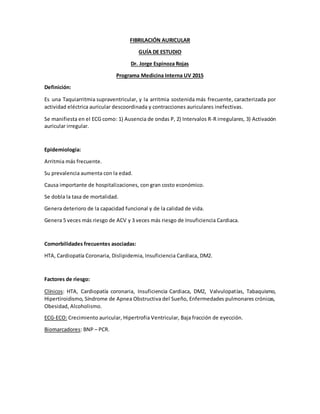 FIBRILACIÓN AURICULAR
GUÍA DE ESTUDIO
Dr. Jorge Espinoza Rojas
Programa Medicina Interna UV 2015
Definición:
Es una Taquiarritmia supraventricular, y la arritmia sostenida más frecuente, caracterizada por
actividad eléctrica auricular descoordinada y contracciones auriculares inefectivas.
Se manifiesta en el ECG como: 1) Ausencia de ondas P, 2) Intervalos R-R irregulares, 3) Activación
auricular irregular.
Epidemiología:
Arritmia más frecuente.
Su prevalencia aumenta con la edad.
Causa importante de hospitalizaciones, con gran costo económico.
Se dobla la tasa de mortalidad.
Genera deterioro de la capacidad funcional y de la calidad de vida.
Genera 5 veces más riesgo de ACV y 3 veces más riesgo de Insuficiencia Cardiaca.
Comorbilidades frecuentes asociadas:
HTA, Cardiopatía Coronaria, Dislipidemia, Insuficiencia Cardiaca, DM2.
Factores de riesgo:
Clínicos: HTA, Cardiopatía coronaria, Insuficiencia Cardiaca, DM2, Valvulopatías, Tabaquismo,
Hipertiroidismo, Síndrome de Apnea Obstructiva del Sueño, Enfermedades pulmonares crónicas,
Obesidad, Alcoholismo.
ECG-ECO: Crecimiento auricular, Hipertrofia Ventricular, Baja fracción de eyección.
Biomarcadores: BNP – PCR.
 