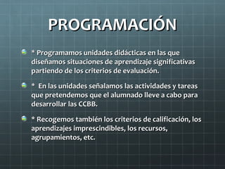 PROGRAMACIÓN
* Programamos unidades didácticas en las que
diseñamos situaciones de aprendizaje significativas
partiendo de los criterios de evaluación.

* En las unidades señalamos las actividades y tareas
que pretendemos que el alumnado lleve a cabo para
desarrollar las CCBB.

* Recogemos también los criterios de calificación, los
aprendizajes imprescindibles, los recursos,
agrupamientos, etc.
 