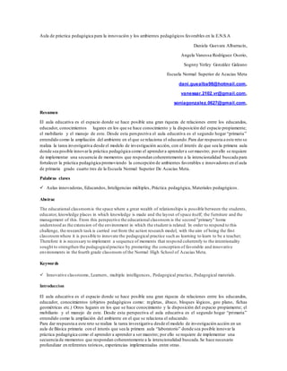 Aula de práctica pedagógica para la innovación y los ambientes pedagógicos favorables en la E.N.S.A
Daniela Guevara Albarracín,
Angela Vanessa Rodríguez Osorio,
Sognny Yerley González Galeano
Escuela Normal Superior de Acacias Meta
dani.guealba98@hotmail.com,
vanessar.2102.vr@gmail.com,
soniagonzalez.0627@gmail.com,
Resumen
El aula educativa es el espacio donde se hace posible una gran riqueza de relaciones entre los educandos,
educador, conocimientos lugares en los que se hace conocimiento y la disposición del espacio propiamente;
el mobiliario y el manejo de este. Desde esta perspectiva el aula educativa es el segundo hogar “primaria”
entendido como la ampliación del ambiente en el que se relaciona el educando.Para dar respuesta a este reto se
realiza la tarea investigativa desde el modelo de investigación acción, con el interés de que sea la primera aula
donde sea posible innovarla práctica pedagógica como el aprendera aprendera sermaestro; porello se requiere
de implementar una secuencia de momentos que respondan coherentemente a la intencionalidad buscada para
fortalecer la práctica pedagógica promoviendo la concepción de ambientes favorables e innovadores en el aula
de primaria grado cuarto tres de la Escuela Normal Superior De Acacias Meta.
Palabras claves
 Aulas innovadoras, Educandos, Inteligencias múltiples, Práctica pedagógica, Materiales pedagógicos.
Abstrac
The educational classroomis the space where a great wealth of relationships is possible between the students,
educator, knowledge places in which knowledge is made and the layout of space itself; the furniture and the
management of this. From this perspective the educational classroom is the second "primary" home
understood as the extension of the environment in which the student is related. In order to respond to this
challenge, the research task is carried out from the action research model, with the aim of being the first
classroomwhere it is possible to innovate the pedagogical practice such as learning to learn to be a teacher;
Therefore it is necessary to implement a sequence of moments that respond coherently to the intentionality
sought to strengthen the pedagogicalpractice by promoting the conception of favorable and innovative
environments in the fourth grade classroom of the Normal High School of Acacias Meta.
Keywords
 Innovative classrooms, Learners, multiple intelligences, Pedagogical practice, Pedagogical materials.
Introduccion
El aula educativa es el espacio donde se hace posible una gran riqueza de relaciones entre los educandos,
educador, conocimientos (objetos pedagógicos como: regletas, ábaco, bloques lógicos, geo plano, fichas
geométricas etc.) Otros lugares en los que se hace conocimiento y la disposición del espacio propiamente; el
mobiliario y el manejo de este. Desde esta perspectiva el aula educativa es el segundo hogar “primaria”
entendido como la ampliación del ambiente en el que se relaciona el educando.
Para dar respuesta a este reto se realiza la tarea investigativa desde el modelo de investigación acción en un
aula de Básica primaria con el interés que sea la primera aula “laboratorio” donde sea posible innovar la
práctica pedagógica como el aprender a aprender a ser maestro; por ello se requiere de implementar una
secuencia de momentos que respondan coherentemente a la intencionalidad buscada.Se hace necesario
profundizar en referentes teóricos, experiencias implementadas entre otras.
 