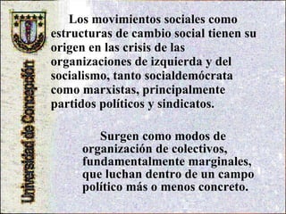 Los movimientos sociales   como estructuras de cambio social tienen su origen en las crisis de las organizaciones de izquierda y del socialismo, tanto socialdemócrata como marxistas, principalmente partidos políticos y sindicatos. Surgen como modos de   organización de colectivos, fundamentalmente marginales, que luchan dentro de un campo político más o menos concreto. 
