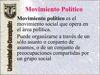 Movimiento Político Movimiento político  es el movimiento social que opera en el área política. Puede organizarse a través de un sólo asunto o conjunto de asuntos, o de un conjunto de preocupaciones compartidas por un grupo social  