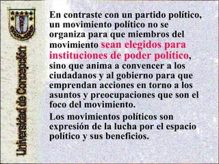 En contraste con un partido político, un movimiento político no se organiza para que miembros del movimiento  sean elegidos para instituciones de poder político , sino que anima a convencer a los ciudadanos y al gobierno para que emprendan acciones en torno a los asuntos y preocupaciones que son el foco del movimiento.  Los movimientos políticos son expresión de la lucha por el espacio político y sus beneficios.  