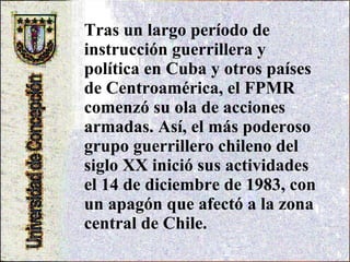 Tras un largo período de instrucción guerrillera y política en Cuba y otros países de Centroamérica, el FPMR comenzó su ola de acciones armadas. Así, el más poderoso grupo guerrillero chileno del siglo XX inició sus actividades el 14 de diciembre de 1983, con un apagón que afectó a la zona central de Chile. 