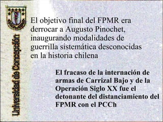 El fracaso de la internación de armas de Carrizal Bajo y de la Operación Siglo XX fue el detonante del distanciamiento del FPMR con el PCCh  El objetivo final del FPMR era derrocar a Augusto Pinochet, inaugurando modalidades de guerrilla sistemática desconocidas en la historia chilena   