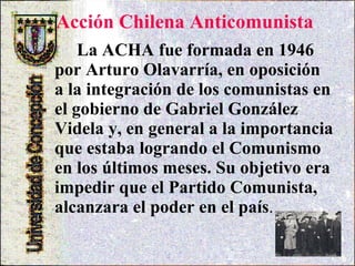 Acción Chilena Anticomunista  La ACHA fue formada en 1946 por Arturo Olavarría, en oposición a la integración de los comunistas en el gobierno de Gabriel González Videla y, en general a la importancia que estaba logrando el Comunismo en los últimos meses. Su objetivo era impedir que el Partido Comunista, alcanzara el poder en el país .  
