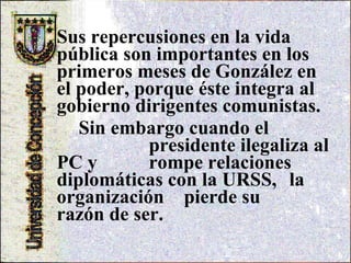 Sus repercusiones en la vida pública son importantes en los primeros meses de González en el poder, porque éste integra al gobierno dirigentes comunistas.  Sin embargo cuando el  presidente ilegaliza al PC y  rompe relaciones  diplomáticas con la URSS,  la organización  pierde su  razón de ser. 