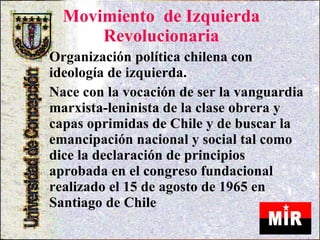 Movimiento  de Izquierda Revolucionaria . Organización política chilena con ideología de izquierda. Nace con la vocación de ser la vanguardia marxista-leninista de la clase obrera y capas oprimidas de Chile y de buscar la emancipación nacional y social tal como dice la declaración de principios aprobada en el congreso fundacional realizado el 15 de agosto de 1965 en Santiago de Chile  