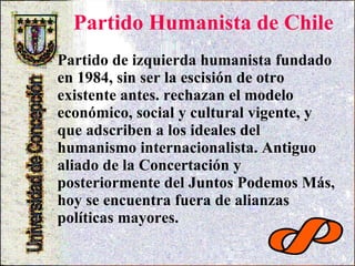 Partido Humanista de Chile   Partido de izquierda humanista fundado en 1984, sin ser la escisión de otro existente antes. rechazan el modelo económico, social y cultural vigente, y que adscriben a los ideales del humanismo internacionalista. Antiguo aliado de la Concertación y posteriormente del Juntos Podemos Más, hoy se encuentra fuera de alianzas políticas mayores.  
