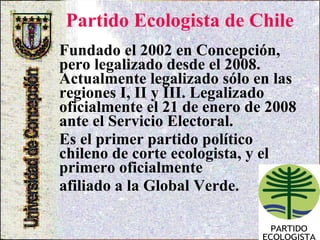 Partido Ecologista de Chile   Fundado el 2002 en Concepción, pero legalizado desde el 2008. Actualmente legalizado sólo en las regiones I, II y III. Legalizado oficialmente el 21 de enero de 2008 ante el Servicio Electoral. Es el primer partido político chileno de corte ecologista, y el primero oficialmente  afiliado a la Global Verde.   