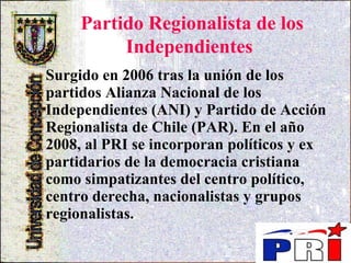 Partido Regionalista de los Independientes   Surgido en 2006 tras la unión de los partidos Alianza Nacional de los Independientes (ANI) y Partido de Acción Regionalista de Chile (PAR). En el año 2008, al PRI se incorporan políticos y ex partidarios de la democracia cristiana como simpatizantes del centro político, centro derecha, nacionalistas y grupos regionalistas.   