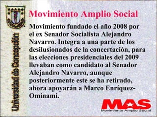 Movimiento Amplio Social Movimiento fundado el año 2008 por el ex Senador Socialista Alejandro Navarro. Integra a una parte de los desilusionados de la concertación, para las elecciones presidenciales del 2009 llevaban como candidato al Senador Alejandro Navarro, aunque posteriormente este se ha retirado, ahora apoyarán a Marco Enríquez-Ominami.  