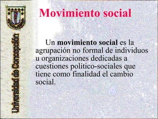 Movimiento social Un  movimiento social  es la agrupación no formal de individuos u organizaciones dedicadas a cuestiones político-sociales que tiene como finalidad el cambio social. 