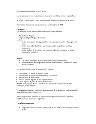 Por defecto una tabulación es de 2.54 cm.
Las tabulaciones sirven para alinear un documento sin utilizar la barra espaciadora.
Se utiliza en listas, índices y documentos donde necesitemos algún tipo de orden.
Para utilizar tabulaciones en un documento se utiliza la tecla TAB
Columnas:
Las columnas sirven para dividir el texto en dos o más columnas
 Panel: Diseño Paginas
 Grupo: Configurar Pagina / Columnas
Listas:
 Listas sin numerar: Son aquellas listas sin un orden, se utiliza viñetas para este
caso.
 Listas numeradas: Son listas que tienen un orden ascendente, se utiliza
numeración
 Listas multinivel: Son listas que tienen un orden con jerarquías, se utiliza
numeración multinivel.
Tablas:
 Las tablas sirven para mostrar la información de manera tabular.
 Son importantes porque permiten mostrar más ordenada la información dentro
de un documento.
Las tablas se pueden crear de las siguientes maneras:
1. Visualmente: Se inserta de manera visual
2. Insertar tabla: A través de número de filas y columnas.
3. Dibujar tabla: A mano alzada.
4. Hoja de cálculo: A partir de una hoja de cálculo.
5. Tablas rápidas: A partir de tablas prediseñadas.
Diseño: sirve para dar diseño a las tablas del documento como colores, bordes,
sombreado, es tilo de tabla.
Presentación: sirve para configurar la presentación de la tabla como configuración de
filas, columnas, dirección de texto.
Para configurar estas opciones de tablas debemos primero seleccionas la tabla a
modificar, luego aparecerán los paneles.
Portada de documento
 La portada de un documento permite utilizar una portada pre-diseñada dentro de
Word.
 