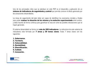 Uno de los principales retos que se plantean en este PDP es el desarrollo y aplicación de un
sistema de indicadores de seguimiento y control que permita conocer el efecto generado por
las actuaciones desarrolladas.
La mesa de seguimiento del plan debe ser capaz de identificar los escenarios iniciales y finales
para poder evaluar la situación de los mismos y la evolución experimentada entre ambos,
y debe hacerlo de forma continua para garantizar la reacción ante las posibles desviaciones que se
hayan generado.
El sistema desarrollado se forma con más de 300 indicadores. La estructura de este sistema de
indicadores está formada por 7 áreas y 39 temas claves. Estas 7 áreas claves son las
siguientes:
1. Gobernanza.
2. Territorio.
3. Vulnerabilidad.
4. Rentabilidad.
5. Diversificación.
6. Calidad.
7. Innovación.

 