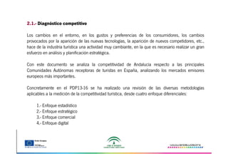 2.1.- Diagnóstico competitivo
Los cambios en el entorno, en los gustos y preferencias de los consumidores, los cambios
provocados por la aparición de las nuevas tecnologías, la aparición de nuevos competidores, etc.,
hace de la industria turística una actividad muy cambiante, en la que es necesario realizar un gran
esfuerzo en análisis y planificación estratégica.
Con este documento se analiza la competitividad de Andalucía respecto a las principales
Comunidades Autónomas receptoras de turistas en España, analizando los mercados emisores
europeos más importantes.
Concretamente en el PDP13-16 se ha realizado una revisión de las diversas metodologías
aplicables a la medición de la competitividad turística, desde cuatro enfoque diferenciales:
1.- Enfoque estadístico
2.- Enfoque estratégico
3.- Enfoque comercial
4.- Enfoque digital

 