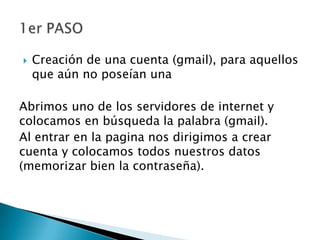  Creación de una cuenta (gmail), para aquellos
que aún no poseían una
Abrimos uno de los servidores de internet y
colocamos en búsqueda la palabra (gmail).
Al entrar en la pagina nos dirigimos a crear
cuenta y colocamos todos nuestros datos
(memorizar bien la contraseña).