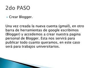 Crear Blogger.
Una vez creada la nueva cuenta (gmail), en otro
barra de herramientas de google escribimos
(Blogger) y accedemos a crear nuestra pagina
personal de Blogger. Esta nos servirá para
publicar todo cuanto queramos, en este caso
será para trabajos universitarios.