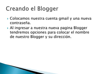  Colocamos nuestra cuenta gmail y una nueva
contraseña.
Al ingresar a nuestra nueva pagina Blogger
tendremos opciones para colocar el nombre
de nuestro Blogger y su dirección.