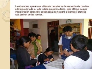 La educación ejerce una influencia decisiva en la formación del hombre
a lo largo de toda su vida y debe prepararlo tanto, para el logro de una
incorporación personal y social activa como para el disfrute y plenitud
que deriven de las normas.
 