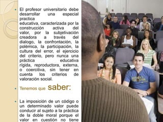   El profesor universitario debe
    desarrollar     una      especial
    practica
    educativa, caracterizada por la
    construcción       activa    del
    valor, por la subjetivación
    creadora      a    través    del
    dialogo, la confrontación, la
    polémica, la participación, la
    cultura del error, el ejercicio
    del criterio, pero nunca una
    práctica               educativa
    rígida, reproductora, externa,
    o coercitiva, sin tener en
    cuenta     los    criterios   de
    valoración social.

   Tenemos que    saber:
   La imposición de un código o
    un determinado valor puede
    conducir al sujeto a la práctica
    de la doble moral porque el
    valor en cuestión no tiene
 