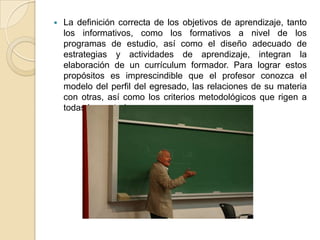    La definición correcta de los objetivos de aprendizaje, tanto
    los informativos, como los formativos a nivel de los
    programas de estudio, así como el diseño adecuado de
    estrategias y actividades de aprendizaje, integran la
    elaboración de un currículum formador. Para lograr estos
    propósitos es imprescindible que el profesor conozca el
    modelo del perfil del egresado, las relaciones de su materia
    con otras, así como los criterios metodológicos que rigen a
    todas las materias.
 
