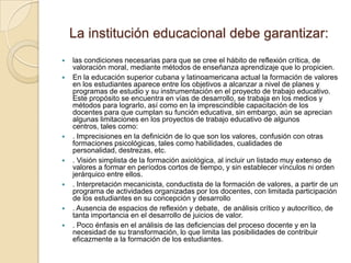 La institución educacional debe garantizar:
   las condiciones necesarias para que se cree el hábito de reflexión crítica, de
    valoración moral, mediante métodos de enseñanza aprendizaje que lo propicien.
   En la educación superior cubana y latinoamericana actual la formación de valores
    en los estudiantes aparece entre los objetivos a alcanzar a nivel de planes y
    programas de estudio y su instrumentación en el proyecto de trabajo educativo.
    Este propósito se encuentra en vías de desarrollo, se trabaja en los medios y
    métodos para lograrlo, así como en la imprescindible capacitación de los
    docentes para que cumplan su función educativa, sin embargo, aún se aprecian
    algunas limitaciones en los proyectos de trabajo educativo de algunos
    centros, tales como:
   . Imprecisiones en la definición de lo que son los valores, confusión con otras
    formaciones psicológicas, tales como habilidades, cualidades de
    personalidad, destrezas, etc.
   . Visión simplista de la formación axiológica, al incluir un listado muy extenso de
    valores a formar en períodos cortos de tiempo, y sin establecer vínculos ni orden
    jerárquico entre ellos.
   . Interpretación mecanicista, conductista de la formación de valores, a partir de un
    programa de actividades organizadas por los docentes, con limitada participación
    de los estudiantes en su concepción y desarrollo
   . Ausencia de espacios de reflexión y debate, de análisis crítico y autocrítico, de
    tanta importancia en el desarrollo de juicios de valor.
   . Poco énfasis en el análisis de las deficiencias del proceso docente y en la
    necesidad de su transformación, lo que limita las posibilidades de contribuir
    eficazmente a la formación de los estudiantes.
 