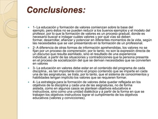 Conclusiones:
   1- La educación y formación de valores comienzan sobre la base del
    ejemplo, pero éstos no se pueden reducir a los buenos ejemplos y el modelo del
    profesor, por lo que la formación de valores es un proceso gradual, donde es
    necesario buscar e indagar cuáles valores y por qué vías se deben
    formar, desarrollar, afianzar y potenciar en diferentes momentos de la vida, según
    las necesidades que se van presentando en la formación de un profesional.
   2- A diferencia de otras formas de información aprehendidas, los valores no se
    fijan por un proceso de comprensión; por lo tanto; no son la expresión directa de
    un discurso que resulta asimilado, sino el resultado de una experiencia
    individual, a partir de las situaciones y contradicciones que la persona presenta
    en el proceso de socialización del que se derivan necesidades que se convierten
    en valores
   3- La educación en valores debe estar en el contenido del programa de cada
    disciplina., es tan importante como el propio contenido que se imparte en cada
    una de las asignaturas, se trata, por lo tanto, que el sistema de conocimientos y
    habilidades tengan implícito los valores que se requieren formar.
   4- La estrategia para la formación de valores debe quedar reflejada en los
    objetivos de la disciplina y cada una de las asignaturas, no de forma
    aislada, como en algunos casos se plantean objetivos educativos e
    instructivos, sino como una unidad dialéctica y a partir de la forma en que se
    trabajen los objetivos instructivos lograr el cumplimiento de los objetivos
    educativos (valores y convicciones).
 