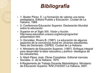 Bibliografía
   1- Baxter Pérez. E. La formación de valores una tarea
    pedagógica. Editora Pueblo y Educación. Ciudad de La
    Habana, 1989.
   2- Conferencia Educación Superior. Declaración Mundial
    sobre la educación
   Superior en el Siglo XXI. Visión y Acción.
    http//www.education.unesco.org/educprog/wche/
    presentation.htm
   3- González, Rivero B. (1987). La educación de algunos
    aspectos de la conciencia moral en Jóvenes estudiantes.
    Tesis de Doctorado. CEPES. Ciudad de La Habana.
   4 -Ministerio de Educación Superior. (1997). Enfoque integral
    para desarrollar la labor educativa y político- ideológica de
    los estudiantes.
   5- Martí Pérez José. Obras Completas. Editorial ciencias
    Sociales. C. de la Habana, 1975
   6-Reglamento de Trabajo Docente Metodológico. Ministerio
    de Educación Superior. R/M 210/2007.La Habana, 2007.
 