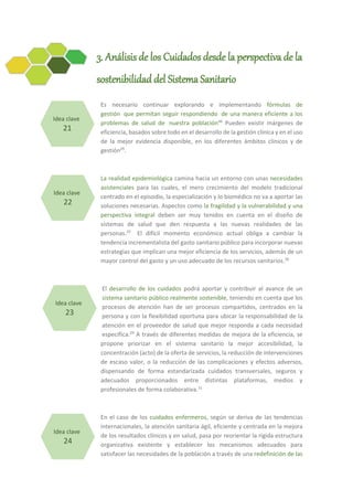3. Análisis de los Cuidados desde la perspectiva de la
sostenibilidad del Sistema Sanitario
Es necesario continuar explorando e implementando fórmulas de
gestión que permitan seguir respondiendo de una manera eficiente a los
problemas de salud de nuestra población46
Pueden existir márgenes de
eficiencia, basados sobre todo en el desarrollo de la gestión clínica y en el uso
de la mejor evidencia disponible, en los diferentes ámbitos clínicos y de
gestión29
.
La realidad epidemiológica camina hacia un entorno con unas necesidades
asistenciales para las cuales, el mero crecimiento del modelo tradicional
centrado en el episodio, la especialización y lo biomédico no va a aportar las
soluciones necesarias. Aspectos como la fragilidad y la vulnerabilidad y una
perspectiva integral deben ser muy tenidos en cuenta en el diseño de
sistemas de salud que den respuesta a las nuevas realidades de las
personas.29
El difícil momento económico actual obliga a cambiar la
tendencia incrementalista del gasto sanitario público para incorporar nuevas
estrategias que implican una mejor eficiencia de los servicios, además de un
mayor control del gasto y un uso adecuado de los recursos sanitarios.30
El desarrollo de los cuidados podrá aportar y contribuir al avance de un
sistema sanitario público realmente sostenible, teniendo en cuenta que los
procesos de atención han de ser procesos compartidos, centrados en la
persona y con la flexibilidad oportuna para ubicar la responsabilidad de la
atención en el proveedor de salud que mejor responda a cada necesidad
específica.29
A través de diferentes medidas de mejora de la eficiencia, se
propone priorizar en el sistema sanitario la mejor accesibilidad, la
concentración (acto) de la oferta de servicios, la reducción de intervenciones
de escaso valor, o la reducción de las complicaciones y efectos adversos,
dispensando de forma estandarizada cuidados transversales, seguros y
adecuados proporcionados entre distintas plataformas, medios y
profesionales de forma colaborativa.31
En el caso de los cuidados enfermeros, según se deriva de las tendencias
internacionales, la atención sanitaria ágil, eficiente y centrada en la mejora
de los resultados clínicos y en salud, pasa por reorientar la rígida estructura
organizativa existente y establecer los mecanismos adecuados para
satisfacer las necesidades de la población a través de una redefinición de las
Idea clave
21
Idea clave
22
Idea clave
23
Idea clave
24
 