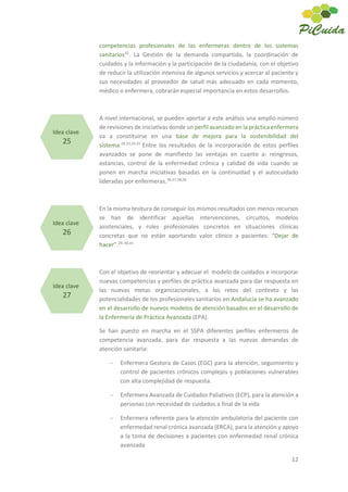 12
competencias profesionales de las enfermeras dentro de los sistemas
sanitarios32
. La Gestión de la demanda compartida, la coordinación de
cuidados y la información y la participación de la ciudadanía, con el objetivo
de reducir la utilización intensiva de algunos servicios y acercar al paciente y
sus necesidades al proveedor de salud más adecuado en cada momento,
médico o enfermera, cobrarán especial importancia en estos desarrollos.
A nivel internacional, se pueden aportar a este análisis una amplio número
de revisiones de iniciativas donde un perfil avanzado en la práctica enfermera
va a constituirse en una base de mejora para la sostenibilidad del
sistema.29,33,34,35
Entre los resultados de la incorporación de estos perfiles
avanzados se pone de manifiesto las ventajas en cuanto a: reingresos,
estancias, control de la enfermedad crónica y calidad de vida cuando se
ponen en marcha iniciativas basadas en la continuidad y el autocuidado
lideradas por enfermeras.36,37,38,39
En la misma tesitura de conseguir los mismos resultados con menos recursos
se han de identificar aquellas intervenciones, circuitos, modelos
asistenciales, y roles profesionales concretos en situaciones clínicas
concretas que no están aportando valor clínico a pacientes: “Dejar de
hacer”.29, 40,41
Con el objetivo de reorientar y adecuar el modelo de cuidados e incorporar
nuevas competencias y perfiles de práctica avanzada para dar respuesta en
las nuevas metas organizacionales, a los retos del contexto y las
potencialidades de los profesionales sanitarios en Andalucía se ha avanzado
en el desarrollo de nuevos modelos de atención basados en el desarrollo de
la Enfermería de Práctica Avanzada (EPA).
Se han puesto en marcha en el SSPA diferentes perfiles enfermeros de
competencia avanzada, para dar respuesta a las nuevas demandas de
atención sanitaria:
Enfermera Gestora de Casos (EGC) para la atención, seguimiento y
control de pacientes crónicos complejos y poblaciones vulnerables
con alta complejidad de respuesta.
Enfermera Avanzada de Cuidados Paliativos (ECP), para la atención a
personas con necesidad de cuidados a final de la vida
Enfermera referente para la atención ambulatoria del paciente con
enfermedad renal crónica avanzada (ERCA), para la atención y apoyo
a la toma de decisiones a pacientes con enfermedad renal crónica
avanzada
Idea clave
25
Idea clave
26
Idea clave
27
 
