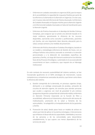 13
Enfermera en cuidados avanzados en urgencias (ECA), para la mejora
de la accesibilidad y la capacidad de respuesta finalista por parte de
la enfermera a la demanda en la Atención en Urgencias. En este caso,
con 2 nuevos roles de Enfermería de Práctica Avanzada: la Enfermera
de Cuidados Avanzados en Equipos móviles para la Atención Urgente
y la Enfermera de Cuidados Avanzados en Salas de Coordinación para
la Atención Urgente
Enfermera de Práctica Avanzada en el abordaje de Heridas Crónicas
Complejas, para asegurar que se preste una atención basada en la
mejor evidencia, garantizando la eficiencia de los recursos
disponibles, ejerciendo como consultor a profesionales, pacientes
y/o familia, con una importante labor docente, educación para la
salud, consejo sanitario y las medidas de prevención.
Enfermera de Práctica Avanzada en Cuidados Oncológicos, basada en
un modelo y metodología enfermera de Gestión de Casos, con un
enfoque holístico esta práctica avanzada se orientada a la atención
personalizada y a la detección de necesidades específicas de
pacientes y familia, a lo largo del itinerario asistencial en las distintas
fases de los Procesos Oncológicos. sustentado en el uso avanzado del
conocimiento en base a evidencia y que requiere de un liderazgo
institucional
En este contexto de necesaria sostenibilidad del sistema sanitario, se han
incorporado igualmente en el SSPA estrategias de intervención, nuevas
competencias y competencias avanzadas de práctica, que tienen como diana
la eficiencia del sistema:
a. Gestión compartida de la demanda, en procesos urgentes (triaje,
derivación a un catálogo consensuado de pruebas, activación de
circuitos de atención urgente, de consultas para atender personas
que acuden a urgencias con nivel de gravedad 5) y/o crónicos
(programas de gestión compartida de la demanda médico-enfermera
en Atención Primaria) mejorando así la función de filtro y
accesibilidad, adherencia al tratamiento y disminución del exceso de
medicalización, promoción de la salud y fomento de los
autocuidados, la autogestión y el empoderamiento de los pacientes
y familia
b. Promoción de salud, dando pasos hacia un modelo de activos en
salud, que trate de aplicar en la práctica estrategias e intervenciones
que enfaticen el desarrollo de las capacidades, habilidades y recursos
de las personas y de las comunidades para desarrollarse
saludablemente, lo que supone una menor dependencia de los
servicios de salud.
 