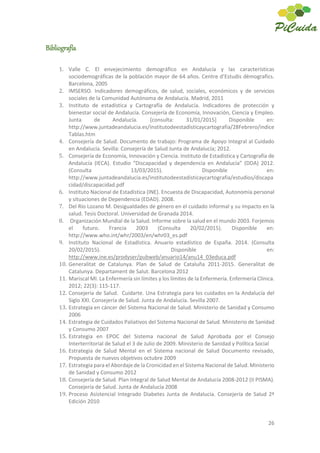26
Bibliografía
1. Valle C. El envejecimiento demográfico en Andalucía y las características
sociodemográficas de la población mayor de 64 años. Centre d’Estudis dèmografics.
Barcelona, 2005
2. IMSERSO. Indicadores demográficos, de salud, sociales, económicos y de servicios
sociales de la Comunidad Autónoma de Andalucía. Madrid, 2011
3. Instituto de estadística y Cartografía de Andalucía. Indicadores de protección y
bienestar social de Andalucía. Consejería de Economía, Innovación, Ciencia y Empleo.
Junta de Andalucía. [consulta: 31/01/2015] Disponible en:
http://www.juntadeandalucia.es/institutodeestadisticaycartografia/28Febrero/indice
Tablas.htm
4. Consejería de Salud. Documento de trabajo: Programa de Apoyo Integral al Cuidado
en Andalucía. Sevilla: Consejería de Salud Junta de Andalucía; 2012.
5. Consejería de Economía, Innovación y Ciencia. Instituto de Estadística y Cartografía de
Andalucía (IECA). Estudio “Discapacidad y dependencia en Andalucía” (DDA) 2012.
(Consulta 13/03/2015). Disponible en:
http://www.juntadeandalucia.es/institutodeestadisticaycartografia/estudios/discapa
cidad/discapacidad.pdf
6. Instituto Nacional de Estadística (INE). Encuesta de Discapacidad, Autonomía personal
y situaciones de Dependencia (EDAD). 2008.
7. Del Río Lozano M. Desigualdades de género en el cuidado informal y su impacto en la
salud. Tesis Doctoral. Universidad de Granada 2014.
8. Organización Mundial de la Salud. Informe sobre la salud en el mundo 2003. Forjemos
el futuro. Francia 2003 (Consulta 20/02/2015). Disponible en:
http://www.who.int/whr/2003/en/whr03_es.pdf
9. Instituto Nacional de Estadística. Anuario estadístico de España. 2014. (Consulta
20/02/2015). Disponible en:
http://www.ine.es/prodyser/pubweb/anuario14/anu14_03educa.pdf
10. Generalitat de Catalunya. Plan de Salud de Cataluña 2011-2015. Generalitat de
Catalunya. Departament de Salut. Barcelona 2012
11. Mariscal MI. La Enfermería sin límites y los límites de la Enfermería. Enfermería Clínica.
2012; 22(3): 115-117.
12. Consejería de Salud. Cuidarte. Una Estrategia para los cuidados en la Andalucía del
Siglo XXI. Consejería de Salud. Junta de Andalucía. Sevilla 2007.
13. Estrategia en cáncer del Sistema Nacional de Salud. Ministerio de Sanidad y Consumo
2006
14. Estrategia de Cuidados Paliativos del Sistema Nacional de Salud. Ministerio de Sanidad
y Consumo 2007
15. Estrategia en EPOC del Sistema nacional de Salud Aprobada por el Consejo
Interterritorial de Salud el 3 de Julio de 2009. Ministerio de Sanidad y Política Social
16. Estrategia de Salud Mental en el Sistema nacional de Salud Documento revisado,
Propuesta de nuevos objetivos octubre 2009
17. Estrategia para el Abordaje de la Cronicidad en el Sistema Nacional de Salud. Ministerio
de Sanidad y Consumo 2012
18. Consejería de Salud. Plan Integral de Salud Mental de Andalucía 2008-2012 (II PISMA).
Consejería de Salud. Junta de Andalucía 2008
19. Proceso Asistencial Integrado Diabetes Junta de Andalucía. Consejería de Salud 2ª
Edición 2010
 