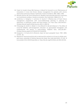 28
36. Taylor SJ, Candy B, Bryar RM, Ramsay J, Vrijhoef HJ, Esmond G, et al. Effectiveness of
innovations in nurse led chronic disease management for patients with chronic
obstructive pulmonary disease: Systematic review of evidence. BMJ. 2005; 3:485
37. Morales Asencio JM, Sarría Santamera A. Modelos alternativosde atención a pacientes
con insuficiencia cardiaca: revisión sis-temática. Rev Calid Asist. 2006;21:51---9.
38. Lambrinou E, Kalogirou F, Lamnisos D, Sourtzi P. Effective-ness of heart failure
management programmes with nurse-leddischarge planning in reducing re-
admissions: A systematic review and meta-analysis. Int J Nurs Stud. 2012;49:610---
24,http://dx.doi.org/10.1016/j.ijnurstu.2011.11.002.26.
39. Tshiananga JK, Kocher S, Weber C, Erny-Albrecht K, Berndt K,Neeser K. The effect of
nurse-led diabetes self-management education on glycosylated hemoglobin and
cardiovascular risk factors: A meta-analysis. Diabetes Educ. 2012;38:108---
23,http://dx.doi.org/10.1177/0145721711423978.
40. Casajuana J. En busca de la eficiencia: dejar de hacer parapoder hacer. FMC. 2005;
12:579---81.
41. Repullo JR. Taxonomía práctica de la «desinversión sanitaria» en lo que no añade valor,
para hacer sostenible el Sistema Nacional de Salud. Rev Calid Asist.2012; 27:130---8
[consultado 8 Oct 2014] Disponible en: http://dx.doi.org/10.1016/j.cali.2012.02.010.
 