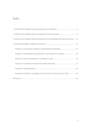3
Índice
1. Análisis de los Cuidados desde la perspectiva de la ciudadanía ............................................... 4
2. Análisis de los Cuidados desde la perspectiva de los profesionales ......................................... 8
3. Análisis de los Cuidados desde la perspectiva de la sostenibilidad del Sistema Sanitario ..... 11
4. Proyectos Estratégicos: Objetivos y Acciones......................................................................... 15
Proyecto 1. Participación ciudadana y responsabilidad compartida..................................... 15
Proyecto 2. Accesibilidad, personalización y continuidad de los cuidados ........................... 17
Proyecto 3. Nuevas competencias y resultados en salud...................................................... 19
Proyecto 4. Cronicidad y necesidad de cuidados avanzados................................................. 22
Proyecto 5. Cuidados Seguros................................................................................................ 24
Proyecto 6. Cuidados y Tecnologías de la Información y la Comunicación (TICs) ................. 25
Bibliografía .................................................................................................................................. 26
 