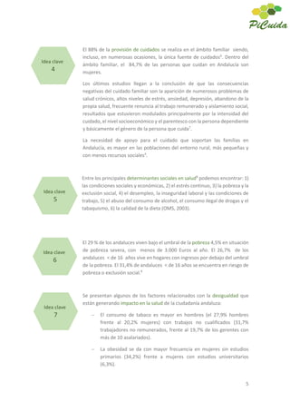 5
El 88% de la provisión de cuidados se realiza en el ámbito familiar siendo,
incluso, en numerosas ocasiones, la única fuente de cuidados6
. Dentro del
ámbito familiar, el 84,7% de las personas que cuidan en Andalucía son
mujeres.
Los últimos estudios llegan a la conclusión de que las consecuencias
negativas del cuidado familiar son la aparición de numerosos problemas de
salud crónicos, altos niveles de estrés, ansiedad, depresión, abandono de la
propia salud, frecuente renuncia al trabajo remunerado y aislamiento social,
resultados que estuvieron modulados principalmente por la intensidad del
cuidado, el nivel socioeconómico y el parentesco con la persona dependiente
y básicamente el género de la persona que cuida7
.
La necesidad de apoyo para el cuidado que soportan las familias en
Andalucía, es mayor en las poblaciones del entorno rural, más pequeñas y
con menos recursos sociales4
.
Entre los principales determinantes sociales en salud8
podemos encontrar: 1)
las condiciones sociales y económicas, 2) el estrés continuo, 3) la pobreza y la
exclusión social, 4) el desempleo, la inseguridad laboral y las condiciones de
trabajo, 5) el abuso del consumo de alcohol, el consumo ilegal de drogas y el
tabaquismo, 6) la calidad de la dieta (OMS, 2003).
El 29 % de los andaluces viven bajo el umbral de la pobreza 4,5% en situación
de pobreza severa, con menos de 3.000 Euros al año. El 26,7% de los
andaluces < de 16 años vive en hogares con ingresos por debajo del umbral
de la pobreza. El 31,4% de andaluces < de 16 años se encuentra en riesgo de
pobreza o exclusión social.9
Se presentan algunos de los factores relacionados con la desigualdad que
están generando impacto en la salud de la ciudadanía andaluza:
El consumo de tabaco es mayor en hombres (el 27,9% hombres
frente al 20,2% mujeres) con trabajos no cualificados (31,7%
trabajadores no remunerados, frente al 19,7% de los gerentes con
más de 10 asalariados).
La obesidad se da con mayor frecuencia en mujeres sin estudios
primarios (34,2%) frente a mujeres con estudios universitarios
(6,3%).
Idea clave
4
Idea clave
5
Idea clave
6
Idea clave
7
 
