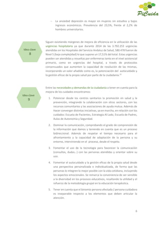 6
La ansiedad depresión es mayor en mujeres sin estudios y bajos
ingresos económicos. Prevalencia del 23,5%, frente al 2,2% de
hombres universitarios.
Siguen existiendo márgenes de mejora de eficiencia en la utilización de las
urgencias hospitalaria ya que durante 2014 de las 3.792.253 urgencias
atendidas en los Hospitales del Servicio Andaluz de Salud, 580.478 fueron de
Nivel 5 (baja complejidad) lo que supone un 17,51% del total. Estas urgencias
pueden ser atendidas y resueltas por enfermeras tanto en el nivel asistencial
primario, como en urgencias del hospital, a través de protocolos
consensuados que aumenten la capacidad de resolución de las mismas,
incorporando un valor añadido como es, la potenciación del autocuidado y
la gestión eficaz de la propia salud por parte de la ciudadanía.10
Entre las necesidades y demandas de la ciudadanía a tener en cuenta para la
mejora de los cuidados encontramos:
1. Potenciar desde los centros sanitarios la promoción en salud y la
prevención, integrando la colaboración con otros sectores, con los
recursos comunitarios y las asociaciones de ayuda mutua. Además de
Hacer converger distintas iniciativas, ya en marcha, en relación con los
cuidados: Escuela de Pacientes, Estrategia Al Lado, Escuela de Padres,
Aulas de Autonomía y Seguridad.
2. Dominar la comunicación, comprobando el grado de comprensión de
la información que damos y teniendo en cuenta que es un proceso
bidireccional. Además de respetar el tiempo necesario para el
afrontamiento y la capacidad de adaptación de la persona y su
entorno, interviniendo en el proceso, desde el respeto.
3. Fomentar el uso de la tecnología para favorecer la comunicación
(consultas, dudas…) con las personas atendidas y orientar sobre su
uso.
4. Fomentar el autocuidado y la gestión eficaz de la propia salud desde
una perspectiva personalizada e individualizada, de forma que las
personas lo integren lo mejor posible con la vida cotidiana, incluyendo
los aspectos emocionales. Se remarca la conveniencia de ser sensible
a la diversidad en los procesos educativos, resaltando la utilidad y el
refuerzo de la metodología grupal en la educación terapéutica.
5. Tener en cuenta que el binomio persona afectada / persona cuidadora
es inseparable respecto a los elementos que deben articular la
atención.
Idea clave
8
Idea clave
9
 