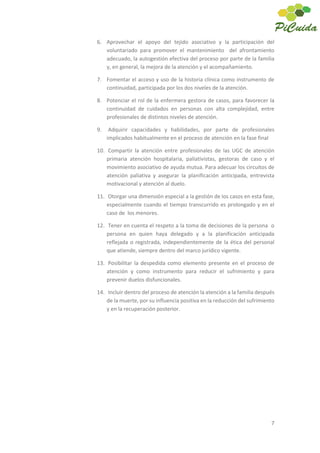 7
6. Aprovechar el apoyo del tejido asociativo y la participación del
voluntariado para promover el mantenimiento del afrontamiento
adecuado, la autogestión efectiva del proceso por parte de la familia
y, en general, la mejora de la atención y el acompañamiento.
7. Fomentar el acceso y uso de la historia clínica como instrumento de
continuidad, participada por los dos niveles de la atención.
8. Potenciar el rol de la enfermera gestora de casos, para favorecer la
continuidad de cuidados en personas con alta complejidad, entre
profesionales de distintos niveles de atención.
9. Adquirir capacidades y habilidades, por parte de profesionales
implicados habitualmente en el proceso de atención en la fase final
10. Compartir la atención entre profesionales de las UGC de atención
primaria atención hospitalaria, paliativistas, gestoras de caso y el
movimiento asociativo de ayuda mutua. Para adecuar los circuitos de
atención paliativa y asegurar la planificación anticipada, entrevista
motivacional y atención al duelo.
11. Otorgar una dimensión especial a la gestión de los casos en esta fase,
especialmente cuando el tiempo transcurrido es prolongado y en el
caso de los menores.
12. Tener en cuenta el respeto a la toma de decisiones de la persona o
persona en quien haya delegado y a la planificación anticipada
reflejada o registrada, independientemente de la ética del personal
que atiende, siempre dentro del marco jurídico vigente.
13. Posibilitar la despedida como elemento presente en el proceso de
atención y como instrumento para reducir el sufrimiento y para
prevenir duelos disfuncionales.
14. Incluir dentro del proceso de atención la atención a la familia después
de la muerte, por su influencia positiva en la reducción del sufrimiento
y en la recuperación posterior.
 
