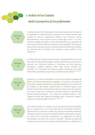 2. Análisis de los Cuidados
desde la perspectiva de los profesionales
El cuidado que las enfermeras pueden ofrecer para la generación de salud en
la ciudadanía, se ve favorecido por su posición en el contexto sanitario, que
necesita de sistemas organizativos flexibles cuya estructura articule
adecuadamente nuevos servicios de una manera ágil y eficaz11
, así como
encontrar modelos de gestión y desarrollo profesional, que respondan de
forma costo-eficientes y efectivas ante estos nuevos desafíos12.
Esta situación
debe orientar a las organizaciones sanitarias a desarrollar diferentes modelos
de ordenación de los cuidados, que incorporen nuevos perfiles y roles
enfermeros.
En el Ministerio de Sanidad, Servicios Sociales e Igualdad (MSSSI), se han ido
desarrollando diferentes estrategias o planes específicos para la atención a
pacientes con diferentes procesos o situaciones de salud (procesos
oncológicos, cuidados paliativos, EPOC, salud mental, crónicos) que
coinciden en la necesidad de incorporar perfiles enfermeros que hayan
desarrollado competencias específicas y competencias avanzadas.13,14,15,16,17
Igualmente, en nuestra comunidad en el marco de los planes integrales de
Salud y de Procesos Asistenciales Integrados, se incorpora la necesidad de
desarrollar competencias enfermeras y perfiles específicos para la prestación
de cuidados de alta calidad, proporcionando un ambiente seguro y que
facilite la prevención y promoción de la salud, la recuperación del paciente y
por ende la mejora de su calidad de vida (Plan Integral de Salud Mental,
Proceso Asistencial Diabetes , Plan Integral de Cuidados Paliativos, Plan
Integral del Dolor, Plan Integral de Oncología, Plan de Atención Integral a
pacientes con enfermedades crónicas)18,19,20,21,22,23
Esta nueva demanda, va a requerir una nueva organización de los cuidados,
que se fundamentará en el actual desarrollo de la profesión enfermera,
relacionado por un lado con los diferentes avances en el ámbito académico:
Titulación de grado, Titulaciones Posgrado (Máster y Doctorado), la puesta
en marcha de la formación especializada y su integración en diversas
Comunidades Autónomas del territorio nacional,24
además del desarrollo
internacional y nacional de la práctica avanzada enfermera, avalada por el
Idea clave
10
Idea clave
11
Idea clave
12
Idea clave
13
 