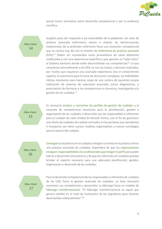 9
actual marco normativo sobre desarrollo competencial y por la evidencia
científica.
Surgidos para dar respuesta a las necesidades de la población, los roles de
práctica avanzada enfermeros vienen a ampliar las demarcaciones
tradicionales de la profesión enfermera hacia una evolución competencial
que se conoce hoy día con el nombre de enfermería de práctica avanzada
(EPA).25
Deben ser reconocidas como proveedoras de salud altamente
cualificados y con una experiencia específica y que aportan un “valor extra”
al Sistema Sanitario donde estén desarrollando sus competencias26
Lo que
caracteriza esencialmente a las EPA no son las tareas o técnicas realizadas,
por mucho que requieran una avanzada experiencia sino el conocimiento
experto, la autonomía para la toma de decisiones complejas, las habilidades
clínicas necesarias para hacerse cargo de una cartera de pacientes propia
(utilización de sistemas de valoración avanzada, juicios diagnósticos, o
prescripción de fármacos y las competencias en docencia, investigación y/o
gestión de los cuidados.27
Es necesario analizar y reorientar los perfiles de gestión de cuidados y el
conjunto de competencias necesarias para la planificación, gestión y
organización de los cuidados a desarrollar por los responsables o referentes
para el cuidado de cada Unidad de Gestión Clínica, con el fin de garantizar
una oferta de cuidados de calidad centrados en las personas que atendemos
e incorporar con éxito nuevos modelos organizativos y nuevas estrategias
para el avance del cuidado.
Conseguir la excelencia en el cuidado e integrar con éxito en la práctica clínica
una práctica avanzada de cuidados, dependerá de que las organizaciones
otorguen responsabilidad a los profesionales que tengan el perfil para poder
liderar y desarrollar esta práctica y de que los referentes en cuidados puedan
brindar el soporte necesario para una adecuada planificación, gestión,
organización y desarrollo de los cuidados.
Para el desarrollo competencial de los responsables o referentes de cuidados
de las UGC hacia la gestión avanzada de cuidados, se hace necesario
reorientar sus competencias y desarrollar su liderazgo hacia un modelo de
liderazgo transformacional. “El liderazgo transformacional es aquel que
genera cambio en el nivel de motivación de los seguidores para alcanzar
desempeños sobresalientes”.28
Idea clave
14
Idea clave
15
Idea clave
16
Idea clave
17
 