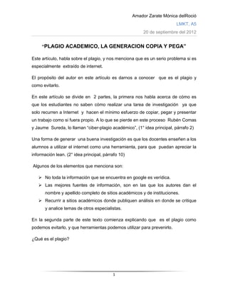 Amador Zarate Mónica delRoció
                                                                         LMKT, A5
                                                         20 de septiembre del 2012


     “PLAGIO ACADEMICO, LA GENERACION COPIA Y PEGA”

Este artículo, habla sobre el plagio, y nos menciona que es un serio problema si es
especialmente extraído de internet.

El propósito del autor en este artículo es darnos a conocer que es el plagio y
como evitarlo.

En este artículo se divide en 2 partes, la primera nos habla acerca de cómo es
que los estudiantes no saben cómo realizar una tarea de investigación ya que
solo recurren a Internet y hacen el mínimo esfuerzo de copiar, pegar y presentar
un trabajo como si fuera propio. A lo que se pierde en este proceso Rubén Comas
y Jaume Sureda, lo llaman “ciber-plagio académico”, (1° idea principal, párrafo 2)

Una forma de generar una buena investigación es que los docentes enseñen a los
alumnos a utilizar el internet como una herramienta, para que puedan apreciar la
información lean. (2° idea principal, párrafo 10)

Algunos de los elementos que menciona son:

    No toda la información que se encuentra en google es verídica.
    Las mejores fuentes de información, son en las que los autores dan el
       nombre y apellido completo de sitios académicos y de instituciones.
    Recurrir a sitios académicos donde publiquen análisis en donde se critique
       y analice temas de otros especialistas.

En la segunda parte de este texto comienza explicando que es el plagio como
podemos evitarlo, y que herramientas podemos utilizar para prevenirlo.

¿Qué es el plagio?




                                          1
 