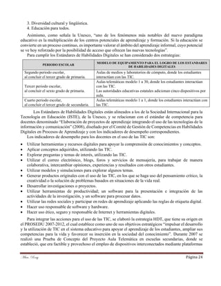 Mtra. Rossy Página 24
3. Diversidad cultural y lingüística.
4. Educación para todos.
Asimismo, como señala la Unesco, “uno de los fenómenos más notables del nuevo paradigma
educativo es la multiplicación de los centros potenciales de aprendizaje y formación. Si la educación se
convierte en un proceso continuo, es importante valorar el ámbito del aprendizaje informal, cuyo potencial
se ve hoy reforzado por la posibilidad de acceso que ofrecen las nuevas tecnologías”.
Para cumplir los Estándares de Habilidades Digitales se han considerado dos estrategias:
PERIODO ESCOLAR
MODELO DE EQUIPAMIENTO PARA EL LOGRO DE LOS ESTANDARES
DE HABILIDADES DIGITALES
Segundo periodo escolar,
al concluir el tercer grado de primaria.
Aulas de medios y laboratorios de cómputo, donde los estudiantes
interactúan con las TIC.
Tercer periodo escolar,
al concluir el sexto grado de primaria.
Aulas telemáticas modelo 1 a 30, donde los estudiantes interactúan
con las TIC.
Las autoridades educativas estatales adicionan cinco dispositivos por
aula.
Cuarto periodo escolar,
al concluir el tercer grado de secundaria.
Aulas telemáticas modelo 1 a 1, donde los estudiantes interactúan con
las TIC.
Los Estándares de Habilidades Digitales están alineados a los de la Sociedad Internacional para la
Tecnología en Educación (ISTE), de la Unesco, y se relacionan con el estándar de competencia para
docentes denominado “Elaboración de proyectos de aprendizaje integrando el uso de las tecnologías de la
información y comunicación” (2008), diseñado por el Comité de Gestión de Competencias en Habilidades
Digitales en Procesos de Aprendizaje y con los indicadores de desempeño correspondientes.
Los indicadores de desempeño para los docentes en el uso de las TIC son:
• Utilizar herramientas y recursos digitales para apoyar la comprensión de conocimientos y conceptos.
• Aplicar conceptos adquiridos, utilizando las TIC.
• Explorar preguntas y temas de interés, utilizando las TIC.
• Utilizar el correo electrónico, blogs, foros y servicios de mensajería, para trabajar de manera
colaborativa, intercambiar opiniones, experiencias y resultados con otros estudiantes.
• Utilizar modelos y simulaciones para explorar algunos temas.
• Generar productos originales con el uso de las TIC, en los que se haga uso del pensamiento crítico, la
creatividad o la solución de problemas basados en situaciones de la vida real.
• Desarrollar investigaciones o proyectos.
• Utilizar herramientas de productividad; un software para la presentación e integración de las
actividades de la investigación, y un software para procesar datos.
• Utilizar las redes sociales y participar en redes de aprendizaje aplicando las reglas de etiqueta digital.
• Hacer uso responsable de software y hardware.
• Hacer uso ético, seguro y responsable de Internet y herramientas digitales.
Para integrar las acciones para el uso de las TIC, se elaboró la estrategia HDT, que tiene su origen en
el PROSEDU 2007-2012, el cual establece como uno de sus objetivos estratégicos “impulsar el desarrollo
y la utilización de TIC en el sistema educativo para apoyar el aprendizaje de los estudiantes, ampliar sus
competencias para la vida y favorecer su inserción en la sociedad del conocimiento”. Durante 2007 se
realizó una Prueba de Concepto del Proyecto Aula Telemática en escuelas secundarias, donde se
estableció, que era factible y provechoso el empleo de dispositivos interconectados mediante plataformas
 